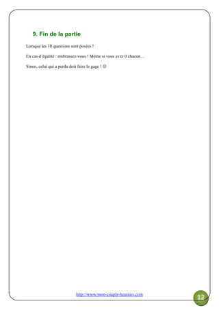 http://www.mon-couple-heureux.com
12
9. Fin de la partie
Lorsque les 10 questions sont posées !
En cas d’égalité : embrassez-vous ! Même si vous avez 0 chacun…
Sinon, celui qui a perdu doit faire le gage ! ☺
 