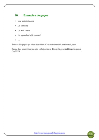 http://www.mon-couple-heureux.com
13
10. Exemples de gages
• Une tache ménagère
• Un fantasme
• Un petit cadeau
• Un repas chez belle maman !
• …
Trouvez des gages, qui soient bon enfant. Cela motivera votre partenaire à jouer.
Restez dans un esprit de jeu sain. Le but est de se découvrir ou se redécouvrir, pas de
GAGNER !
 