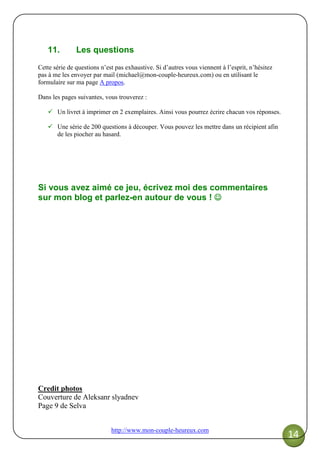 http://www.mon-couple-heureux.com
14
11. Les questions
Cette série de questions n’est pas exhaustive. Si d’autres vous viennent à l’esprit, n’hésitez
pas à me les envoyer par mail (michael@mon-couple-heureux.com) ou en utilisant le
formulaire sur ma page A propos.
Dans les pages suivantes, vous trouverez :
Un livret à imprimer en 2 exemplaires. Ainsi vous pourrez écrire chacun vos réponses.
Une série de 200 questions à découper. Vous pouvez les mettre dans un récipient afin
de les piocher au hasard.
Si vous avez aimé ce jeu, écrivez moi des commentaires
sur mon blog et parlez-en autour de vous ! ☺☺☺☺
Credit photos
Couverture de Aleksanr slyadnev
Page 9 de Selva
 
