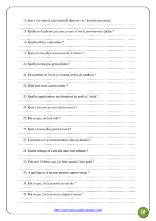 http://www.mon-couple-heureux.com
16
16. Que s’est-il passé cette année-là dans ma vie ? (choisir une année)
…………………………………………………………………………………………………
…………………………………………………………………………………………………
17. Quelle est la phrase que mes parents m’ont le plus souvent répétée ?
…………………………………………………………………………………………………
…………………………………………………………………………………………………
18. Quelles BD je lisais enfant ?
…………………………………………………………………………………………………
…………………………………………………………………………………………………
19. Quel est mon plus beau souvenir d’enfance ?
…………………………………………………………………………………………………
…………………………………………………………………………………………………
20. Quelle est ma plus grosse honte ?
…………………………………………………………………………………………………
…………………………………………………………………………………………………
21. En combien de fois ai-je eu mon permis de conduire ?
…………………………………………………………………………………………………
…………………………………………………………………………………………………
22. Quel était mon surnom enfant ?
…………………………………………………………………………………………………
…………………………………………………………………………………………………
23. Quelles appréciations me donnaient les profs à l’école ?
…………………………………………………………………………………………………
…………………………………………………………………………………………………
24. Quel a été mon premier job rémunéré ?
…………………………………………………………………………………………………
…………………………………………………………………………………………………
25. Est ce que j’ai déjà volé ?
…………………………………………………………………………………………………
…………………………………………………………………………………………………
26. Quel est mon plus grand remord ?
…………………………………………………………………………………………………
…………………………………………………………………………………………………
27. Comment est la communication dans ma famille ?
…………………………………………………………………………………………………
…………………………………………………………………………………………………
28. Quelle critique m’a ton fait dans mon enfance ?
…………………………………………………………………………………………………
…………………………………………………………………………………………………
29. Cite moi 3 bêtises que j’ai faites quand j’étais petit ?
…………………………………………………………………………………………………
…………………………………………………………………………………………………
30. A quel âge ai-je eu mon premier rapport sexuel ?
…………………………………………………………………………………………………
…………………………………………………………………………………………………
31. Est ce que j’ai déjà pensé au suicide ?
…………………………………………………………………………………………………
…………………………………………………………………………………………………
32. Est ce que j’ai déjà eu un chagrin d’amour ?
…………………………………………………………………………………………………
…………………………………………………………………………………………………
 