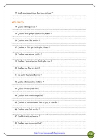 http://www.mon-couple-heureux.com
17
33. Quels animaux ai-je eu dans mon enfance ?
…………………………………………………………………………………………………
…………………………………………………………………………………………………
MES GOUTS
34. Quelle est ma passion ?
…………………………………………………………………………………………………
…………………………………………………………………………………………………
35. Quel est mon groupe de musique préféré ?
…………………………………………………………………………………………………
…………………………………………………………………………………………………
36. Quel est mon film préféré ?
…………………………………………………………………………………………………
…………………………………………………………………………………………………
37. Quel est le film que j’ai le plus détesté ?
…………………………………………………………………………………………………
…………………………………………………………………………………………………
38. Quel est mon animal préféré ?
…………………………………………………………………………………………………
…………………………………………………………………………………………………
39. Quel est l’animal qui me fait le plus peur ?
…………………………………………………………………………………………………
…………………………………………………………………………………………………
40. Quel est ma fleur préférée ?
…………………………………………………………………………………………………
…………………………………………………………………………………………………
41. De quelle fleur ai-je horreur ?
…………………………………………………………………………………………………
…………………………………………………………………………………………………
42. Quelle est ma couleur préférée ?
…………………………………………………………………………………………………
…………………………………………………………………………………………………
43. Quelle couleur je déteste ?
…………………………………………………………………………………………………
…………………………………………………………………………………………………
44. Quel est mon restaurant préféré ?
…………………………………………………………………………………………………
…………………………………………………………………………………………………
45. Quel est le pire restaurant dans le quel je suis allé ?
…………………………………………………………………………………………………
…………………………………………………………………………………………………
46. Quel est mon fruit préféré ?
…………………………………………………………………………………………………
…………………………………………………………………………………………………
47. Quel fruit ai-je en horreur ?
…………………………………………………………………………………………………
…………………………………………………………………………………………………
48. Quel est mon légume préféré ?
…………………………………………………………………………………………………
…………………………………………………………………………………………………
 