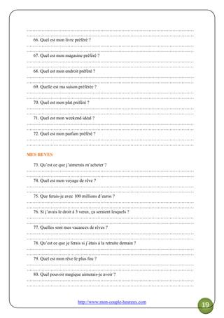 http://www.mon-couple-heureux.com
19
…………………………………………………………………………………………………
…………………………………………………………………………………………………
66. Quel est mon livre préféré ?
…………………………………………………………………………………………………
…………………………………………………………………………………………………
67. Quel est mon magasine préféré ?
…………………………………………………………………………………………………
…………………………………………………………………………………………………
68. Quel est mon endroit préféré ?
…………………………………………………………………………………………………
…………………………………………………………………………………………………
69. Quelle est ma saison préférée ?
…………………………………………………………………………………………………
…………………………………………………………………………………………………
70. Quel est mon plat préféré ?
…………………………………………………………………………………………………
…………………………………………………………………………………………………
71. Quel est mon weekend idéal ?
…………………………………………………………………………………………………
…………………………………………………………………………………………………
72. Quel est mon parfum préféré ?
…………………………………………………………………………………………………
…………………………………………………………………………………………………
MES REVES
73. Qu’est ce que j’aimerais m’acheter ?
…………………………………………………………………………………………………
…………………………………………………………………………………………………
74. Quel est mon voyage de rêve ?
…………………………………………………………………………………………………
…………………………………………………………………………………………………
75. Que ferais-je avec 100 millions d’euros ?
…………………………………………………………………………………………………
…………………………………………………………………………………………………
76. Si j’avais le droit à 3 vœux, ça seraient lesquels ?
…………………………………………………………………………………………………
…………………………………………………………………………………………………
77. Quelles sont mes vacances de rêves ?
…………………………………………………………………………………………………
…………………………………………………………………………………………………
78. Qu’est ce que je ferais si j’étais à la retraite demain ?
…………………………………………………………………………………………………
…………………………………………………………………………………………………
79. Quel est mon rêve le plus fou ?
…………………………………………………………………………………………………
…………………………………………………………………………………………………
80. Quel pouvoir magique aimerais-je avoir ?
…………………………………………………………………………………………………
…………………………………………………………………………………………………
 