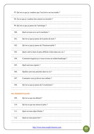 http://www.mon-couple-heureux.com
21
97. Qu’est ce que je voudrais que l’on écrive sur ma tombe ?
…………………………………………………………………………………………………
…………………………………………………………………………………………………
98. Est ce que je voudrais être enterré ou incinéré ?
…………………………………………………………………………………………………
…………………………………………………………………………………………………
99. Qu’est ce que je pense de l’astrologie ?
…………………………………………………………………………………………………
…………………………………………………………………………………………………
100. Quel est mon avis sur le nucléaire ?
…………………………………………………………………………………………………
…………………………………………………………………………………………………
101. Qu’est ce que je pense de la peine de mort ?
…………………………………………………………………………………………………
…………………………………………………………………………………………………
102. Qu’est ce que je pense de l’homosexualité ?
…………………………………………………………………………………………………
…………………………………………………………………………………………………
103. Quel a été le choix le plus difficile à faire dans ma vie ?
…………………………………………………………………………………………………
…………………………………………………………………………………………………
104. Comment réagirais-je si nous avions un enfant handicapé ?
…………………………………………………………………………………………………
…………………………………………………………………………………………………
105. Quel sont mes espoirs ?
…………………………………………………………………………………………………
…………………………………………………………………………………………………
106. Quelles sont mes priorités dans la vie ?
…………………………………………………………………………………………………
…………………………………………………………………………………………………
107. Comment veux-je élever mes enfants ?
…………………………………………………………………………………………………
…………………………………………………………………………………………………
108. Qu’est ce que je pense de l’avortement ?
…………………………………………………………………………………………………
…………………………………………………………………………………………………
MA PERSONNALITE
109. Qu’est ce qui me détend ?
…………………………………………………………………………………………………
…………………………………………………………………………………………………
110. Qu’est ce qui me stresse le plus ?
…………………………………………………………………………………………………
…………………………………………………………………………………………………
111. Quel est mon objet fétiche ?
…………………………………………………………………………………………………
…………………………………………………………………………………………………
112. Quel est mon point fort ?
…………………………………………………………………………………………………
…………………………………………………………………………………………………
 