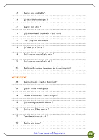 http://www.mon-couple-heureux.com
22
113. Quel est mon point faible ?
…………………………………………………………………………………………………
…………………………………………………………………………………………………
114. Qu’est qui me touche le plus ?
…………………………………………………………………………………………………
…………………………………………………………………………………………………
115. Quel est mon talent ?
…………………………………………………………………………………………………
…………………………………………………………………………………………………
116. Quelle est mon trait de caractère le plus visible ?
…………………………………………………………………………………………………
…………………………………………………………………………………………………
117. Est-ce que je suis superstitieux ?
…………………………………………………………………………………………………
…………………………………………………………………………………………………
118. Qu’est ce qui m’énerve ?
…………………………………………………………………………………………………
…………………………………………………………………………………………………
119. Quelle sont mes habitudes du matin ?
…………………………………………………………………………………………………
…………………………………………………………………………………………………
120. Quelle sont mes habitudes du soir ?
…………………………………………………………………………………………………
…………………………………………………………………………………………………
121. Quelle sont les mots ou expressions que je répète souvent ?
…………………………………………………………………………………………………
…………………………………………………………………………………………………
MON PRESENT
122. Quelle est ma préoccupation du moment ?
…………………………………………………………………………………………………
…………………………………………………………………………………………………
123. Quel est le nom de mon patron ?
…………………………………………………………………………………………………
…………………………………………………………………………………………………
124. Site moi au moins deux de mes collègues ?
…………………………………………………………………………………………………
…………………………………………………………………………………………………
125. Que me manque-t-il en ce moment ?
…………………………………………………………………………………………………
…………………………………………………………………………………………………
126. Quel est mon défi du moment ?
…………………………………………………………………………………………………
…………………………………………………………………………………………………
127. En quoi consiste mon travail ?
…………………………………………………………………………………………………
…………………………………………………………………………………………………
128. Quel est mon hobby ?
…………………………………………………………………………………………………
…………………………………………………………………………………………………
 