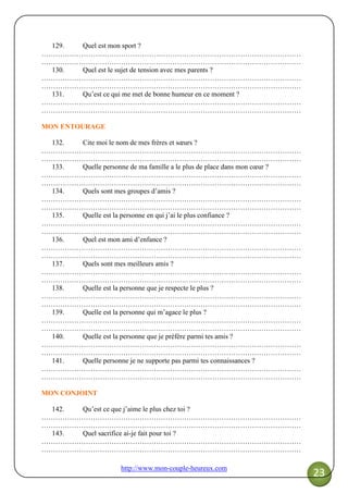 http://www.mon-couple-heureux.com
23
129. Quel est mon sport ?
…………………………………………………………………………………………………
…………………………………………………………………………………………………
130. Quel est le sujet de tension avec mes parents ?
…………………………………………………………………………………………………
…………………………………………………………………………………………………
131. Qu’est ce qui me met de bonne humeur en ce moment ?
…………………………………………………………………………………………………
…………………………………………………………………………………………………
MON ENTOURAGE
132. Cite moi le nom de mes frères et sœurs ?
…………………………………………………………………………………………………
…………………………………………………………………………………………………
133. Quelle personne de ma famille a le plus de place dans mon cœur ?
…………………………………………………………………………………………………
…………………………………………………………………………………………………
134. Quels sont mes groupes d’amis ?
…………………………………………………………………………………………………
…………………………………………………………………………………………………
135. Quelle est la personne en qui j’ai le plus confiance ?
…………………………………………………………………………………………………
…………………………………………………………………………………………………
136. Quel est mon ami d’enfance ?
…………………………………………………………………………………………………
…………………………………………………………………………………………………
137. Quels sont mes meilleurs amis ?
…………………………………………………………………………………………………
…………………………………………………………………………………………………
138. Quelle est la personne que je respecte le plus ?
…………………………………………………………………………………………………
…………………………………………………………………………………………………
139. Quelle est la personne qui m’agace le plus ?
…………………………………………………………………………………………………
…………………………………………………………………………………………………
140. Quelle est la personne que je préfère parmi tes amis ?
…………………………………………………………………………………………………
…………………………………………………………………………………………………
141. Quelle personne je ne supporte pas parmi tes connaissances ?
…………………………………………………………………………………………………
…………………………………………………………………………………………………
MON CONJOINT
142. Qu’est ce que j’aime le plus chez toi ?
…………………………………………………………………………………………………
…………………………………………………………………………………………………
143. Quel sacrifice ai-je fait pour toi ?
…………………………………………………………………………………………………
…………………………………………………………………………………………………
 