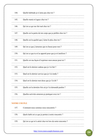 http://www.mon-couple-heureux.com
24
144. Quelle habitude je n’aime pas chez toi ?
…………………………………………………………………………………………………
…………………………………………………………………………………………………
145. Quelle manie m’agace chez toi ?
…………………………………………………………………………………………………
…………………………………………………………………………………………………
146. Qu’est ce qui me fait mal chez toi ?
…………………………………………………………………………………………………
…………………………………………………………………………………………………
147. Quelle est la partie de ton corps que je préfère chez toi ?
…………………………………………………………………………………………………
…………………………………………………………………………………………………
148. Quelle est la qualité que j’aime le plus chez toi ?
…………………………………………………………………………………………………
…………………………………………………………………………………………………
149. Qu’est ce que j’aimerais que tu fasses pour moi ?
…………………………………………………………………………………………………
…………………………………………………………………………………………………
150. Qu’est ce que tu m’as apporté pour que je m’améliore ?
…………………………………………………………………………………………………
…………………………………………………………………………………………………
151. Quelle est ma façon d’exprimer mon amour pour toi ?
…………………………………………………………………………………………………
…………………………………………………………………………………………………
152. Quel est le dernier cadeau que je t’ai fait ?
…………………………………………………………………………………………………
…………………………………………………………………………………………………
153. Quel est le dernier service que je t’ai rendu ?
…………………………………………………………………………………………………
…………………………………………………………………………………………………
154. Quel est le dernier mot doux que je t’ai dit ?
…………………………………………………………………………………………………
…………………………………………………………………………………………………
155. Quelle est la dernière fois où je t’ai demandé pardon ?
…………………………………………………………………………………………………
…………………………………………………………………………………………………
156. Quelles activités aimerais-je pratiquer avec toi ?
…………………………………………………………………………………………………
…………………………………………………………………………………………………
NOTRE COUPLE
157. Comment nous sommes nous rencontrés ?
…………………………………………………………………………………………………
…………………………………………………………………………………………………
158. Quels habit est ce que je portais à notre rencontre ?
…………………………………………………………………………………………………
…………………………………………………………………………………………………
159. Qu’est ce qui m’a attiré chez toi lors de notre rencontre ?
…………………………………………………………………………………………………
…………………………………………………………………………………………………
 