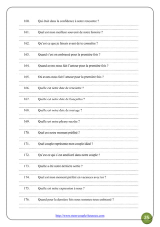 http://www.mon-couple-heureux.com
25
160. Qui était dans la confidence à notre rencontre ?
…………………………………………………………………………………………………
…………………………………………………………………………………………………
161. Quel est mon meilleur souvenir de notre histoire ?
…………………………………………………………………………………………………
…………………………………………………………………………………………………
162. Qu’est ce que je faisais avant de te connaître ?
…………………………………………………………………………………………………
…………………………………………………………………………………………………
163. Quand s’est on embrassé pour la première fois ?
…………………………………………………………………………………………………
…………………………………………………………………………………………………
164. Quand avons-nous fait l’amour pour la première fois ?
…………………………………………………………………………………………………
…………………………………………………………………………………………………
165. Où avons-nous fait l’amour pour la première fois ?
…………………………………………………………………………………………………
…………………………………………………………………………………………………
166. Quelle est notre date de rencontre ?
…………………………………………………………………………………………………
…………………………………………………………………………………………………
167. Quelle est notre date de fiançailles ?
…………………………………………………………………………………………………
…………………………………………………………………………………………………
168. Quelle est notre date de mariage ?
…………………………………………………………………………………………………
…………………………………………………………………………………………………
169. Quelle est notre phrase secrète ?
…………………………………………………………………………………………………
…………………………………………………………………………………………………
170. Quel est notre moment préféré ?
…………………………………………………………………………………………………
…………………………………………………………………………………………………
171. Quel couple représente mon couple idéal ?
…………………………………………………………………………………………………
…………………………………………………………………………………………………
172. Qu’est ce qui s’est amélioré dans notre couple ?
…………………………………………………………………………………………………
…………………………………………………………………………………………………
173. Quelle a été notre dernière sortie ?
…………………………………………………………………………………………………
…………………………………………………………………………………………………
174. Quel est mon moment préféré en vacances avec toi ?
…………………………………………………………………………………………………
…………………………………………………………………………………………………
175. Quelle est notre expression à nous ?
…………………………………………………………………………………………………
…………………………………………………………………………………………………
176. Quand pour la dernière fois nous sommes nous embrassé ?
…………………………………………………………………………………………………
…………………………………………………………………………………………………
 