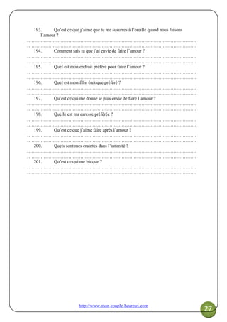 http://www.mon-couple-heureux.com
27
193. Qu’est ce que j’aime que tu me susurres à l’oreille quand nous faisons
l’amour ?
…………………………………………………………………………………………………
…………………………………………………………………………………………………
194. Comment sais tu que j’ai envie de faire l’amour ?
…………………………………………………………………………………………………
…………………………………………………………………………………………………
195. Quel est mon endroit préféré pour faire l’amour ?
…………………………………………………………………………………………………
…………………………………………………………………………………………………
196. Quel est mon film érotique préféré ?
…………………………………………………………………………………………………
…………………………………………………………………………………………………
197. Qu’est ce qui me donne le plus envie de faire l’amour ?
…………………………………………………………………………………………………
…………………………………………………………………………………………………
198. Quelle est ma caresse préférée ?
…………………………………………………………………………………………………
…………………………………………………………………………………………………
199. Qu’est ce que j’aime faire après l’amour ?
…………………………………………………………………………………………………
…………………………………………………………………………………………………
200. Quels sont mes craintes dans l’intimité ?
…………………………………………………………………………………………………
…………………………………………………………………………………………………
201. Qu’est ce qui me bloque ?
…………………………………………………………………………………………………
…………………………………………………………………………………………………
 