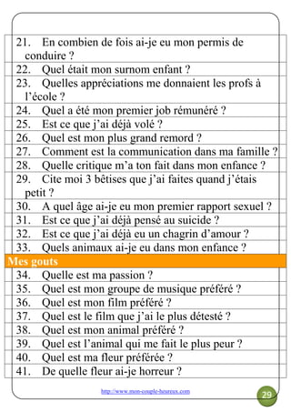 http://www.mon-couple-heureux.com
29
21. En combien de fois ai-je eu mon permis de
conduire ?
22. Quel était mon surnom enfant ?
23. Quelles appréciations me donnaient les profs à
l’école ?
24. Quel a été mon premier job rémunéré ?
25. Est ce que j’ai déjà volé ?
26. Quel est mon plus grand remord ?
27. Comment est la communication dans ma famille ?
28. Quelle critique m’a ton fait dans mon enfance ?
29. Cite moi 3 bêtises que j’ai faites quand j’étais
petit ?
30. A quel âge ai-je eu mon premier rapport sexuel ?
31. Est ce que j’ai déjà pensé au suicide ?
32. Est ce que j’ai déjà eu un chagrin d’amour ?
33. Quels animaux ai-je eu dans mon enfance ?
Mes gouts
34. Quelle est ma passion ?
35. Quel est mon groupe de musique préféré ?
36. Quel est mon film préféré ?
37. Quel est le film que j’ai le plus détesté ?
38. Quel est mon animal préféré ?
39. Quel est l’animal qui me fait le plus peur ?
40. Quel est ma fleur préférée ?
41. De quelle fleur ai-je horreur ?
 