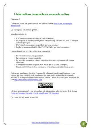 http://www.mon-couple-heureux.com
3
1. Informations importantes à propos de ce livre
Bienvenue !
Ce livre est jeu de 200 questions créé par Michael du blog http://www.mon-couple-
heureux.com.
Cet ouvrage est entièrement gratuit.
Vous êtes autorisé à :
• L’offrir en cadeau aux abonnés de votre newsletter,
• Le proposer en téléchargement gratuit sur votre blog, sur votre site web, à l’intégrer
dans des packages,
• L’offrir en bonus avec un des produits que vous vendez,
• Et plus généralement l’offrir GRATUITEMENT à qui vous le souhaitez.
Ce que vous ne POUVEZ PAS faire avec cet ouvrage :
• Le vendre à quelque prix que ce soit,
• Le proposer en version imprimée,
• En modifier son contenu (ajouter ou enlever des pages, rajouter ou enlever des
éléments),
• L’intégrer à des offres illégales et/ou punies par la loi dans votre pays,
• Recopier et réutiliser tout ou partie de ce livre sur quelque support que ce soit.
Ce livre est sous licence Creative Common 3.0 « Paternité pas de modification », ce qui
signifie que vous êtes libre de le distribuer à qui vous voulez, à condition de ne pas le
modifier, et de toujours citer l’auteur Michael comme l’auteur de ce livre, et d’inclure un lien
vers http://www.mon-couple-heureux.com.
« Qui es-tu mon amour ? » par Michael est mis à disposition selon les termes de la licence
Creative Commons Paternité - Pas de Modification 3.0 Unported.
Ceci étant précisé, bonne lecture ! ☺
 
