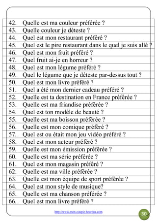 http://www.mon-couple-heureux.com
30
42. Quelle est ma couleur préférée ?
43. Quelle couleur je déteste ?
44. Quel est mon restaurant préféré ?
45. Quel est le pire restaurant dans le quel je suis allé ?
46. Quel est mon fruit préféré ?
47. Quel fruit ai-je en horreur ?
48. Quel est mon légume préféré ?
49. Quel le légume que je déteste par-dessus tout ?
50. Quel est mon livre préféré ?
51. Quel a été mon dernier cadeau préféré ?
52. Quelle est ta destination en France préférée ?
53. Quelle est ma friandise préférée ?
54. Quel est ton modèle de beauté ?
55. Quelle est ma boisson préférée ?
56. Quelle est mon comique préféré ?
57. Quel est ou était mon jeu vidéo préféré ?
58. Quel est mon acteur préféré ?
59. Quelle est mon émission préférée ?
60. Quelle est ma série préférée ?
61. Quel est mon magasin préféré ?
62. Quelle est ma ville préférée ?
63. Quelle est mon équipe de sport préférée ?
64. Quel est mon style de musique?
65. Quelle est ma chanson préférée ?
66. Quel est mon livre préféré ?
 