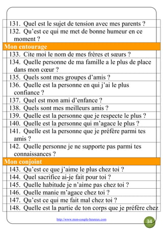 http://www.mon-couple-heureux.com
34
131. Quel est le sujet de tension avec mes parents ?
132. Qu’est ce qui me met de bonne humeur en ce
moment ?
Mon entourage
133. Cite moi le nom de mes frères et sœurs ?
134. Quelle personne de ma famille a le plus de place
dans mon cœur ?
135. Quels sont mes groupes d’amis ?
136. Quelle est la personne en qui j’ai le plus
confiance ?
137. Quel est mon ami d’enfance ?
138. Quels sont mes meilleurs amis ?
139. Quelle est la personne que je respecte le plus ?
140. Quelle est la personne qui m’agace le plus ?
141. Quelle est la personne que je préfère parmi tes
amis ?
142. Quelle personne je ne supporte pas parmi tes
connaissances ?
Mon conjoint
143. Qu’est ce que j’aime le plus chez toi ?
144. Quel sacrifice ai-je fait pour toi ?
145. Quelle habitude je n’aime pas chez toi ?
146. Quelle manie m’agace chez toi ?
147. Qu’est ce qui me fait mal chez toi ?
148. Quelle est la partie de ton corps que je préfère chez
 