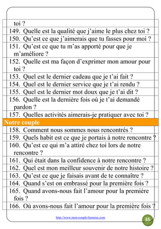 http://www.mon-couple-heureux.com
35
toi ?
149. Quelle est la qualité que j’aime le plus chez toi ?
150. Qu’est ce que j’aimerais que tu fasses pour moi ?
151. Qu’est ce que tu m’as apporté pour que je
m’améliore ?
152. Quelle est ma façon d’exprimer mon amour pour
toi ?
153. Quel est le dernier cadeau que je t’ai fait ?
154. Quel est le dernier service que je t’ai rendu ?
155. Quel est le dernier mot doux que je t’ai dit ?
156. Quelle est la dernière fois où je t’ai demandé
pardon ?
157. Quelles activités aimerais-je pratiquer avec toi ?
Notre couple
158. Comment nous sommes nous rencontrés ?
159. Quels habit est ce que je portais à notre rencontre ?
160. Qu’est ce qui m’a attiré chez toi lors de notre
rencontre ?
161. Qui était dans la confidence à notre rencontre ?
162. Quel est mon meilleur souvenir de notre histoire ?
163. Qu’est ce que je faisais avant de te connaître ?
164. Quand s’est on embrassé pour la première fois ?
165. Quand avons-nous fait l’amour pour la première
fois ?
166. Où avons-nous fait l’amour pour la première fois ?
 