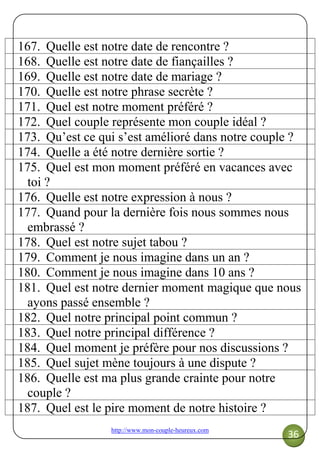 http://www.mon-couple-heureux.com
36
167. Quelle est notre date de rencontre ?
168. Quelle est notre date de fiançailles ?
169. Quelle est notre date de mariage ?
170. Quelle est notre phrase secrète ?
171. Quel est notre moment préféré ?
172. Quel couple représente mon couple idéal ?
173. Qu’est ce qui s’est amélioré dans notre couple ?
174. Quelle a été notre dernière sortie ?
175. Quel est mon moment préféré en vacances avec
toi ?
176. Quelle est notre expression à nous ?
177. Quand pour la dernière fois nous sommes nous
embrassé ?
178. Quel est notre sujet tabou ?
179. Comment je nous imagine dans un an ?
180. Comment je nous imagine dans 10 ans ?
181. Quel est notre dernier moment magique que nous
ayons passé ensemble ?
182. Quel notre principal point commun ?
183. Quel notre principal différence ?
184. Quel moment je préfère pour nos discussions ?
185. Quel sujet mène toujours à une dispute ?
186. Quelle est ma plus grande crainte pour notre
couple ?
187. Quel est le pire moment de notre histoire ?
 