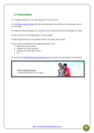 http://www.mon-couple-heureux.com
4
2. Présentation
Je m’appelle Michael, je suis marié depuis le 15 janvier 2011.
J’ai créé Mon Couple Heureux afin de vous faire part de mes réflexions et découvertes sur la
vie de couple.
Ce blog est un lieu d’échanges où vous êtes invité à commenter afin de me partager vos idées.
Je vous remercie d’avoir téléchargé ce livre jeu gratuit.
J’espère sincèrement qu’il vous aidera à mieux vivre dans votre couple.
Si vous voulez me proposer des améliorations pour ce jeu :
• Reformuler une question,
• Proposer une autre question,
• Proposer une autre règle du jeu,
• Etc. …
Ecrivez-moi à michael@mon-couple-heureux.com ou laissez-moi un message sur mon blog !
 