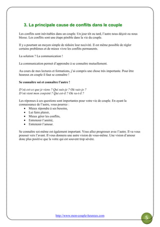 http://www.mon-couple-heureux.com
5
3. La principale cause de conflits dans le couple
Les conflits sont inévitables dans un couple. Un jour tôt ou tard, l’autre nous déçoit ou nous
blesse. Les conflits sont une étape pénible dans la vie du couple.
Il y a pourtant un moyen simple de réduire leur nocivité. Il est même possible de régler
certains problèmes et de mieux vivre les conflits permanents.
La solution ? La communication !
La communication permet d’apprendre à se connaître mutuellement.
Au cours de mes lectures et formations, j’ai compris une chose très importante. Pour être
heureux en couple il faut se connaître !
Se connaître soi et connaître l’autre !
D’où est-ce que je viens ? Qui suis-je ? Où vais-je ?
D’où vient mon conjoint ? Qui est-il ? Où va-t-il ?
Les réponses à ces questions sont importantes pour votre vie de couple. En ayant la
connaissance de l’autre, vous pourrez :
• Mieux répondre à ses besoins,
• Lui faire plaisir,
• Mieux gérer les conflits,
• Entretenir l’amitié,
• Entretenir l’amour.
Se connaître soi-même est également important. Vous allez progresser avec l’autre. Il va vous
pousser vers l’avant. Il vous donnera une autre vision de vous-même. Une vision d’amour
donc plus positive que la votre qui est souvent trop sévère.
 