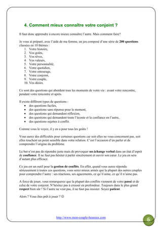 http://www.mon-couple-heureux.com
6
4. Comment mieux connaître votre conjoint ?
Il faut donc apprendre à encore mieux connaître l’autre. Mais comment faire?
Je vous ai préparé, avec l’aide de ma femme, un jeu composé d’une série de 200 questions
classées en 10 thèmes :
1. Votre histoire,
2. Vos goûts,
3. Vos rêves,
4. Vos valeurs,
5. Votre personnalité,
6. Votre quotidien,
7. Votre entourage,
8. Votre conjoint,
9. Votre couple,
10. Vos désirs.
Ce sont des questions qui abordent tous les moments de votre vie : avant votre rencontre,
pendant votre rencontre et après.
Il existe différent types de questions :
• des questions faciles,
• des questions sans réponse pour le moment,
• des questions qui demandent réflexion,
• des questions qui demandent toute l’écoute et la confiance en l’autre,
• des questions sujettes à conflit.
Comme vous le voyez, il y en a pour tous les goûts !
Vous aurez des difficultés pour certaines questions car soit elles ne vous concernent pas, soit
elles touchent un point sensible dans votre relation. C’est l’occasion d’en parler et de
comprendre l’origine du problème.
Le but n’est pas de répondre juste mais de provoquer un échange verbal dans un état d’esprit
de confiance. Il ne faut pas hésiter à parler sincèrement et ouvrir son cœur. Le jeu en sera
d’autant plus efficace.
Ce jeu est un outil pour la gestion de conflits. En effet, quand vous aurez répondu
sérieusement à toutes ces questions, vous serez mieux armés que la plupart des autres couples
pour comprendre l’autre : ses réactions, ses agacements, ce qu’il aime, ce qu’il n’aime pas.
A force de jouer, vous remarquerez que la plupart des conflits viennent de votre passé et de
celui de votre conjoint. N’hésitez pas à creuser en profondeur. Toujours dans le plus grand
respect bien sûr ! Si l’autre ne veut pas, il ne faut pas insister. Soyez patient.
Alors ? Vous êtes prêt à jouer ? ☺
 