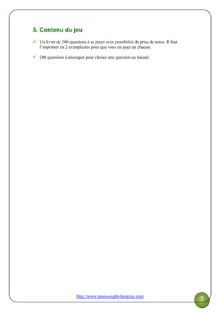 http://www.mon-couple-heureux.com
7
5. Contenu du jeu
Un livret de 200 questions à se poser avec possibilité de prise de notes. Il faut
l’imprimer en 2 exemplaires pour que vous en ayez un chacun.
200 questions à découper pour choisir une question au hasard.
 