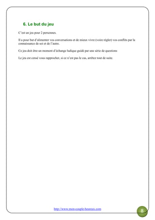 http://www.mon-couple-heureux.com
8
6. Le but du jeu
C’est un jeu pour 2 personnes.
Il a pour but d’alimenter vos conversations et de mieux vivre (voire régler) vos conflits par la
connaissance de soi et de l’autre.
Ce jeu doit être un moment d’échange ludique guidé par une série de questions
Le jeu est censé vous rapprocher, si ce n’est pas le cas, arrêtez tout de suite.
 