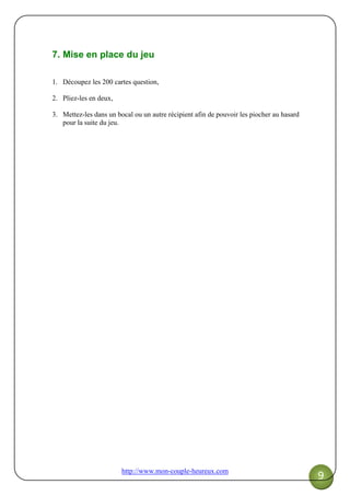 http://www.mon-couple-heureux.com
9
7. Mise en place du jeu
1. Découpez les 200 cartes question,
2. Pliez-les en deux,
3. Mettez-les dans un bocal ou un autre récipient afin de pouvoir les piocher au hasard
pour la suite du jeu.
 