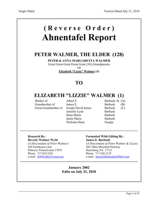 Single Sided Version Dated July 21, 2018
Page 1 of 34
( R e v e r s e O r d e r )
Ahnentafel Report
PETER WALMER, THE ELDER (128)
PETER & ANNA MARGARETTA WALMER
Great Great Great Great Great (5G) Grandparents
Of
Elizabeth “Lizzie” Walmer (1)
TO
ELIZABETH "LIZZIE" WALMER (1)
Mother of Albert F. Barbush, Sr. (A)
Grandmother of James E. Barbush (B)
Great Grandmother of Joseph David James Barbush (C)
Jennifer Lynn Barbush
Dena Maria Barbush
Jamie Marie Barbush
Nicholas Dean Naugle
____________________________________________________________________________
Research By: Formatted With Editing By:
Beverly Walmer Wyld James E. Barbush
(A Descendant of Peter Walmer) (A Descendant of Peter Walmer & Lizzie)
266 Farmhouse Lane 2021 Blue Mountain Parkway
Palmyra, Pennsylvania 17078 Harrisburg, PA 17112
Phone: 717-832-2381 Phone: 717-545-2125
e-mail: BAWyld@Verizon.net e-mail: JamesEBarbush@GMail.com
____________________________________________________________________________
January 2002
Edits on July 21, 2018
 