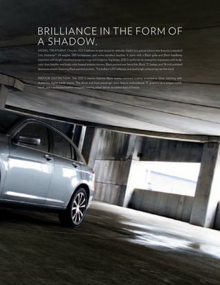 Brilliance in the form of
a shaDow.
moDel treatment. chrysler 200 s delivers its own recipe for attitude, thanks to a special edition that features a standard
3.6l pentastar® V6 engine, 283 horsepower, and some standout touches. it starts with a Black grille and Black headlamp
treatment with bright metalized projector rings and projector fog lamps. 200 s reinforces its strong first impression with body-
color door handles and body-color heated exterior mirrors, Black painted rear fascia bar, Black “s” badge, and 18-inch polished
aluminum wheels featuring Black painted pockets. the brilliant leD taillamps and dual bright exhaust tips set the trend.


inDoor Distinction. the 200 s interior features Black leather-trimmed seating accented in silver stitching with
distinctive digital suede inserts. the driver and front-passenger seats feature embroidered “s” graphics as a unique stylish
touch, and a perforated leather-wrapped steering wheel deliver an added dose of finesse.
 