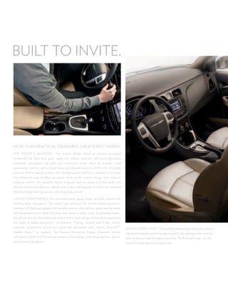 Built to inVite.




more than practical stanDarDs. great eXpectations.
the DriVer’s Quarters. the interior details reveal an acoustic-laminated
windshield and front-door glass, super-soft interior materials, and sound-absorbing
treatments throughout the cabin and instrument panel, which all provide sound
dampening, comfort, and reduced noise and vibration levels to 200’s ride. available
premium leather seating surfaces with detailed accent stitching is standard on limited.
the bolstered seats envelop occupants while sturdy cushion design and materials
enhance comfort. an available leather-wrapped steering wheel and shift knob with
chrome accents provide luxury details that confirm the upgrade, as well as the standard
tilt/telescoping steering column with integrated controls.

luXury conVenience. the instrument panel, gauge cluster, and dash enhance the
finishing seams throughout. this means tight tolerances for smooth surface transitions.
ambient leD lighting highlights the beautiful interior, while the four-spoke steering wheel
with integrated controls allows the driver easy access to radio, cruise, and available hands-
free phone controls. illuminated cup holders and a classic-design analog clock supplement
the cache of added designed-in conveniences. touring, limited, and s also include
automatic temperature control, sun visors with illuminated vanity mirrors, siriusXmtm           heateD front seats. the available heated eight-way power driver’s
satellite radio,(2) six speakers, tire pressure monitoring Display, electronic Vehicle          seat allows tailored comfort by adjusting both the seating position and the
information center (eVic) with trip computer and compass, universal garage door opener,         heat, creating an ideal driving environment. the front passenger can also
and automatic headlamps.                                                                        control the heat feature on his/her seat.
 
