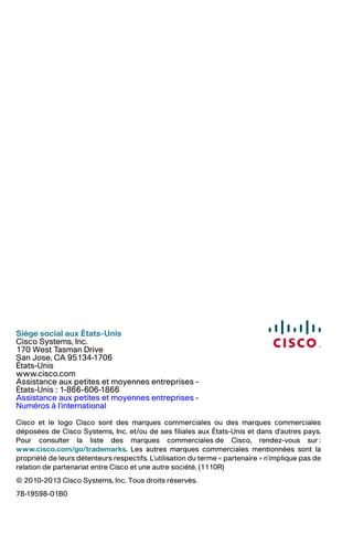 Siège social aux États-Unis
Cisco Systems, Inc.
170 West Tasman Drive
San Jose, CA 95134-1706
États-Unis
www.cisco.com
Assistance aux petites et moyennes entreprises -
États-Unis : 1-866-606-1866
Assistance aux petites et moyennes entreprises -
Numéros à l'international
Cisco et le logo Cisco sont des marques commerciales ou des marques commerciales
déposées de Cisco Systems, Inc. et/ou de ses filiales aux États-Unis et dans d'autres pays.
Pour consulter la liste des marques commerciales de Cisco, rendez-vous sur :
www.cisco.com/go/trademarks. Les autres marques commerciales mentionnées sont la
propriété de leurs détenteurs respectifs. L'utilisation du terme « partenaire » n'implique pas de
relation de partenariat entre Cisco et une autre société. (1110R)
© 2010-2013 Cisco Systems, Inc. Tous droits réservés.
78-19598-01B0
 