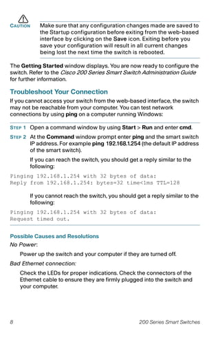 8 200 Series Smart Switches
CAUTION Make sure that any configuration changes made are saved to
the Startup configuration before exiting from the web-based
interface by clicking on the Save icon. Exiting before you
save your configuration will result in all current changes
being lost the next time the switch is rebooted.
The Getting Started window displays. You are now ready to configure the
switch. Refer to the Cisco 200 Series Smart Switch Administration Guide
for further information.
Troubleshoot Your Connection
If you cannot access your switch from the web-based interface, the switch
may not be reachable from your computer. You can test network
connections by using ping on a computer running Windows:
STEP 1 Open a command window by using Start > Run and enter cmd.
STEP 2 At the Command window prompt enter ping and the smart switch
IP address. For example ping 192.168.1.254 (the default IP address
of the smart switch).
If you can reach the switch, you should get a reply similar to the
following:
Pinging 192.168.1.254 with 32 bytes of data:
Reply from 192.168.1.254: bytes=32 time<1ms TTL=128
If you cannot reach the switch, you should get a reply similar to the
following:
Pinging 192.168.1.254 with 32 bytes of data:
Request timed out.
Possible Causes and Resolutions
No Power:
Power up the switch and your computer if they are turned off.
Bad Ethernet connection:
Check the LEDs for proper indications. Check the connectors of the
Ethernet cable to ensure they are firmly plugged into the switch and
your computer.
 