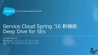 Service  Cloud  Spring  ʼ’16  新機能
Deep  Dive  for  SEs
2016年年1⽉月21⽇日
株式会社セールスフォース・ドットコム
CBU  サービスクラウド  スペシャリスト
 
