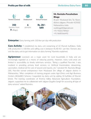80
I 80 I
Farmers Covered Employment Annual Turnover
Profits per liter of milk	 			 	 Shrikrishna Dairy Farm
Mr. Ravindra Purushottam
Bhoge
At pot- Muskawat Sim, Tq- Raver,
district-Jalgaon, Pincode-425502
Maharashtra, India
ravibhoge83@gmail.com
+91 9326178462/
+91 8600366492
Enterprise: Dairy farming with 150 liter per day milk production
Core Activity: “I established my dairy unit comprising of 22 Murrah buffaloes. Daily
milk production is 150 litre and selling cost is between Rs.40-45/- per liter. Farmers also
visit the dairy unit to get information on dairy farming” Ravindra explained.
Agripreneur: Livestock are a major asset for rural households in India and are
increasingly regarded as a means of reducing poverty. However, many rural areas are
limited in accessibility to timely veterinary services. “Being a qualified Para-Vet, I was
involved in providing primary level services i.e. Artificial Insemination, deworming,
vaccination, medical aid for care of wound and injuries, etc.” narrated Mr. Ravindra Bhoge
(34), Para-Vet turned entrepreneur from Muskawat Sim village of Jalgoan district in
Maharashtra. “After completion of training program under Agri-Clinics and Agri-Business
Centers (AC&ABC) Scheme, I expanded my dairy unit by adding 10 buffalos of Murrah
breed. The training coordinator of Krishna Valley Advanced Agriculture Foundation,
Jalgaon, supported me to collaborate with Jalgaon Dugdha Sangh for accessing all type of
dairy services” added Ravindra.
350
farmers from
9 villages
6
persons
Rs. 20/-
lakh
 