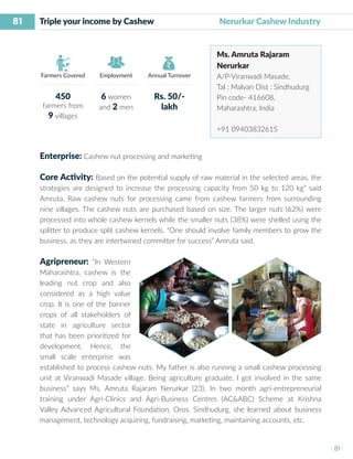 81
I 81 I
Farmers Covered Employment Annual Turnover
Triple your income by Cashew 	 	 Nerurkar Cashew Industry
Ms. Amruta Rajaram
Nerurkar
A/P-Viranwadi Masade,
Tal : Malvan Dist : Sindhudurg
Pin code- 416608,
Maharashtra, India
+91 09403832615
Enterprise: Cashew nut processing and marketing
Core Activity: Based on the potential supply of raw material in the selected areas, the
strategies are designed to increase the processing capacity from 50 kg to 120 kg” said
Amruta. Raw cashew nuts for processing came from cashew farmers from surrounding
nine villages. The cashew nuts are purchased based on size. The larger nuts (62%) were
processed into whole cashew kernels while the smaller nuts (38%) were shelled using the
splitter to produce split cashew kernels. “One should involve family members to grow the
business, as they are intertwined committer for success” Amruta said.
Agripreneur: “In Western
Maharashtra, cashew is the
leading nut crop and also
considered as a high value
crop. It is one of the banner
crops of all stakeholders of
state in agriculture sector
that has been prioritized for
development. Hence, the
small scale enterprise was
established to process cashew nuts. My father is also running a small cashew processing
unit at Viranwadi Masade village. Being agriculture graduate, I got involved in the same
business” says Ms. Amruta Rajaram Nerurkar (23). In two month agri-entrepreneurial
training under Agri-Clinics and Agri-Business Centres (AC&ABC) Scheme at Krishna
Valley Advanced Agricultural Foundation, Oros, Sindhudurg, she learned about business
management, technology acquiring, fundraising, marketing, maintaining accounts, etc.
450
farmers from
9 villages
6 women
and 2 men
Rs. 50/-
lakh
 