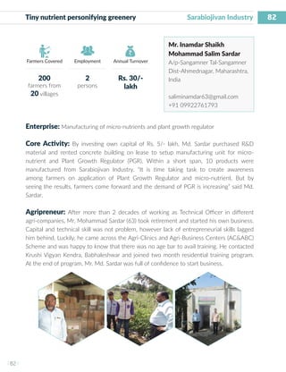 82
I 82 I
Farmers Covered Employment Annual Turnover
Tiny nutrient personifying greenery	 		 Sarabiojivan Industry
Mr. Inamdar Shaikh
Mohammad Salim Sardar
A/p-Sangamner Tal-Sangamner
Dist-Ahmednagar, Maharashtra,
India
saliminamdar63@gmail.com
+91 09922761793
Enterprise: Manufacturing of micro-nutrients and plant growth regulator
Core Activity: By investing own capital of Rs. 5/- lakh, Md. Sardar purchased R&D
material and rented concrete building on lease to setup manufacturing unit for micro-
nutrient and Plant Growth Regulator (PGR). Within a short span, 10 products were
manufactured from Sarabiojivan Industry. “It is time taking task to create awareness
among farmers on application of Plant Growth Regulator and micro-nutrient. But by
seeing the results, farmers come forward and the demand of PGR is increasing” said Md.
Sardar.
Agripreneur: After more than 2 decades of working as Technical Officer in different
agri-companies, Mr. Mohammad Sardar (63) took retirement and started his own business.
Capital and technical skill was not problem, however lack of entrepreneurial skills lagged
him behind. Luckily, he came across the Agri-Clinics and Agri-Business Centers (AC&ABC)
Scheme and was happy to know that there was no age bar to avail training. He contacted
Krushi Vigyan Kendra, Babhaleshwar and joined two month residential training program.
At the end of program, Mr. Md. Sardar was full of confidence to start business.
200
farmers from
20 villages
2
persons
Rs. 30/-
lakh
 