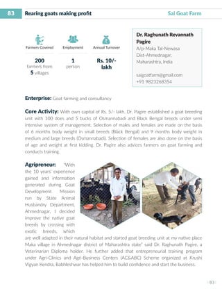 83
I 83 I
Farmers Covered Employment Annual Turnover
Rearing goats making profit 	 	 	 	 Sai Goat Farm
Dr. Raghunath Revannath
Pagire
A/p-Maka Tal-Newasa
Dist-Ahmednagar,
Maharashtra, India
saigoatfarm@gmail.com
+91 9823268354
Enterprise: Goat farming and consultancy
Core Activity: With own capital of Rs. 5/- lakh, Dr. Pagire established a goat breeding
unit with 100 does and 5 bucks of Osmannabadi and Black Bengal breeds under semi
intensive system of management. Selection of males and females are made on the basis
of 6 months body weight in small breeds (Black Bengal) and 9 months body weight in
medium and large breeds (Osmannabadi). Selection of females are also done on the basis
of age and weight at first kidding. Dr. Pagire also advices farmers on goat farming and
conducts training.
Agripreneur: “With
the 10 years’ experience
gained and information
generated during Goat
Development Mission
run by State Animal
Husbandry Department,
Ahmednagar, I decided
improve the native goat
breeds by crossing with
exotic breeds, which
are well adapted in their natural habitat and started goat breeding unit at my native place
Maka village in Ahmednagar district of Maharashtra state” said Dr. Raghunath Pagire, a
Veterinarian Diploma holder. He further added that entrepreneurial training program
under Agri-Clinics and Agri-Business Centers (AC&ABC) Scheme organized at Krushi
Vigyan Kendra, Babhleshwar has helped him to build confidence and start the business.
200
farmers from
5 villages
1
person
Rs. 10/-
lakh
 