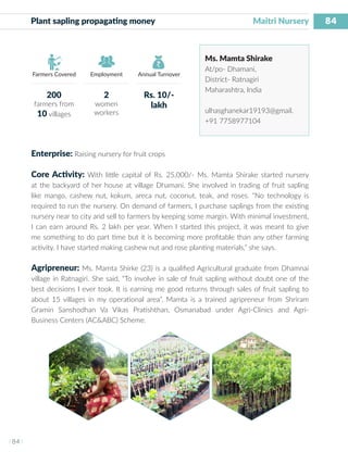 84
I 84 I
Farmers Covered Employment Annual Turnover
Plant sapling propagating money 	 			 Maitri Nursery
Ms. Mamta Shirake
At/po- Dhamani,
District- Ratnagiri
Maharashtra, India
ulhasghanekar19193@gmail.
+91 7758977104
Enterprise: Raising nursery for fruit crops
Core Activity: With little capital of Rs. 25,000/- Ms. Mamta Shirake started nursery
at the backyard of her house at village Dhamani. She involved in trading of fruit sapling
like mango, cashew nut, kokum, areca nut, coconut, teak, and roses. “No technology is
required to run the nursery. On demand of farmers, I purchase saplings from the existing
nursery near to city and sell to farmers by keeping some margin. With minimal investment,
I can earn around Rs. 2 lakh per year. When I started this project, it was meant to give
me something to do part time but it is becoming more profitable than any other farming
activity. I have started making cashew nut and rose planting materials,” she says.
Agripreneur: Ms. Mamta Shirke (23) is a qualified Agricultural graduate from Dhamnai
village in Ratnagiri. She said, “To involve in sale of fruit sapling without doubt one of the
best decisions I ever took. It is earning me good returns through sales of fruit sapling to
about 15 villages in my operational area”. Mamta is a trained agripreneur from Shriram
Gramin Sanshodhan Va Vikas Pratishthan, Osmanabad under Agri-Clinics and Agri-
Business Centers (AC&ABC) Scheme.
200
farmers from
10 villages
2
women
workers
Rs. 10/-
lakh
 