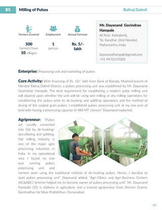 85
I 85 I
Farmers Covered Employment Annual Turnover
Milling of Pulses 	 	 	 			 Baliraj Dalmil
Mr. Dayanand Govindrao
Hampale
At Post- Katkalamb,
Tq- Kandhar ,Dist-Nanded,
Maharashtra, India
dayanandhampale@gmail.com
+91 9970147005
Enterprise: Processing unit and marketing of pulses
Core Activity: With financing of Rs. 10/- lakh from Bank of Baroda, Mukhed branch of
Nanded Baliraj Dalmil District, a pulses processing unit was established by Mr. Dayanand
Govindrao Hampale. The land requirement for establishing a modern pulse milling unit
will depend upon whether the unit will be using wet milling or dry milling operations for
conditioning the pulses prior to de-husking and splitting operations and the method of
drying of the soaked grain pulses. I established pulses processing unit at my one acre of
land with having a processing capacity of 480 MT /annum” Dayanand explained.
Agripreneur: “Pulses
are usually converted
into Dal by de-husking/
decutilating and splitting.
Dal milling industry is
one of the major agro
processing industries in
India. In my operational
area I found no one
was running pulses
processing unit and
farmers were using the traditional method of de-husking pulses. Hence, I decided to
start pulses processing unit” Dayanand added, “Agri-Clinics and Agri-Business Centers
(AC&ABC) Scheme helped me to become owner of pulses processing unit”. Mr. Dayanand
Hampale (35) is diploma in agriculture and a trained agripreneur from Shriram Gramin
Sanshodhan Va Vikas Pratishthan, Osmanabad.
500
farmers from
10 villages
1
person
Rs. 5/-
lakh
 