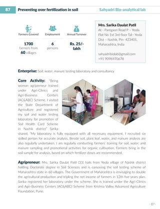 87
I 87 I
Farmers Covered Employment Annual Turnover
Preventing over fertilization in soil 	 Sahyadri Bio-analytical lab
Mrs. Sarika Daulat Patil
At - Paregaon Road P – Yeola
Flat No 1st 3rd floor Tal - Yeola
Dist – Nashik, Pin- 423401,
Maharashtra, India
sahyadribiolab@gmail.com
+91 9096970678
Enterprise: Soil, water, manure testing laboratory and consultancy
Core Activity: “Being
woman agripreneur trained
under Agri-Clinics and
Agri-Business Centers
(AC&ABC) Scheme, I visited
the State Department of
Agriculture and registered
my soil and water testing
laboratory for promotion of
Soil Health Card Scheme
in Nashik district” Sarika
shared, “My laboratory is fully equipped with all necessary equipment. I recruited six
skilled person for accurate analysis. Beside soil, plant leaf, water, and manure analysis are
also regularly undertaken. I am regularly conducting farmers’ training for soil, water, and
manure sampling and promotional activities for organic cultivation. Farmers bring in the
soil sample for analysis, based on which fertilizer doses are recommended.
Agripreneur: Mrs. Sarika Daulat Patil (33) hails from Yeola village of Nashik district
holding Doctorate degree in Soil Sciences and is canvasing the soil testing scheme of
Maharashtra state in 60 villages. The Government of Maharashtra is envisaging to double
the agricultural production and tripling the net income of farmers in 12th five years plan.
Sarika registered her laboratory under the scheme. She is trained under the Agri-Clinics
and Agri-Business Centers (AC&ABC) Scheme from Krishna Valley Advanced Agriculture
Foundation, Pune.
1700
farmers from
60 villages
6
persons
Rs. 25/-
lakh
 