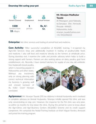 88
I 88 I
Farmers Covered Employment Annual Turnover
Doorstep Vet caring your pet 	 		 		 Radha Agro Vet
Mr. Niranjan Madhukar
Tayade
At Matargaon, post Nalwada,
tq Daryapur, Dist : Amravati,
Pincode- 444601
Maharashtra, India
niranjan_tayade2yahoo.com
+91 9922390223
Enterprise: Vet clinic services and trading of animal feed and medicine.
Core Activity: “After successful completion of AC&ABC training, I re-opened my
Agro-Vet Services shop and additionally involved in trading of poultry/cattle feeds
and medicine. I also sell feed and medicine directly to the farmers at wholesale price.
During doorstep visit, I examine the cattle and provide advisory which helps to build a
strong rapport with farmers. Farmers are also seeking advise on dairy, poultry, goat farm
establishment, etc. Recently, I have started hatchery for supply of one day old antibiotic
free Kadaknath breed poultry,
which is becoming popular in
Maharashtra and other states.
Without any investment,
only on strong planning with
correct technical information
my business is growing well
and crossed turnover of
Rs. 4.00/- Crore” Niranjan
concluded.
Agripreneur: Mr. Niranjan Tayade (39) has diploma in Animal Husbandry and is involved
in complete advisory on Animal Husbandry. Niranjan initially opened Pet clinic and was
only concentrating on dog care. However, the response for the Pet clinic was very poor,
so within six months he shut down the clinic. During this period he came to know about
the Agri-Clinics and Agri-Business Centers (AC&ABC) Scheme and its credit support
component. He contacted the Nodal Training Institute at Krishi Vigyan Kendra, Amravati
and joined the training program.
1500
farmers from
15 villages
1
person
Rs. 4/-
Cr.
 