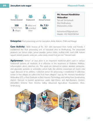 89
I 89 I
Farmers Covered Employment Annual Turnover
Java plum cuts sugar 	 	 	 	 		 Mayuresh Foods
Mr. Hemant Nandkishor
Walavalkar
Teli aali Tal-Kankavli
Dist-Sindhudurg
Maharashtra, India
hemantnw27@gmail.com
Mobile: +91 9420730764
Enterprise: Fruit processing unit for Java plum, Amla, Kokum, Chilli and Mango
Core Activity: “With finance of Rs. 10/- lakh borrowed from family and friends, I
established the fruit processing unit at industrial area in Sindhudurg. The processed
products are Jamun chips, jamun powder, jamun chikki, stuffed chilli, curd chilli, kokam
squash, kokam powder, amla jam, amla candy, mixed fruit jam etc.” Hemant said.
Agripreneur: “Jamun” or Java plum is an important medicinal plant used in various
traditional systems of medicine. It is effective in the treatment of Diabetes Mellitus,
inflammation, ulcers, diarrhea, etc. The seeds are claimed to contain alkaloid, jambosine,
and glycoside jambolin or antimellin, which halts the dietetic conversion of starch into
sugar. Because of its utilities, I selected Jamun for processing. I established 5 collection
center in five villages to collect the fruit from villagers” says by Mr. Hemant Nandkishor
Walavalkar (27), a Post Graduate in Post-Harvest Technology and hailing from Sundhudurg
district. Hemant is trained agripreneur under Agri-Clinics and Agri-Business Centers
(AC&ABC) Scheme from Krishna Valley Advanced Agriculture Foundation, Oros,
Sindhudurg.
100
farmers from
5 villages
3 skilled and
15 unskilled
labor
Rs. 7.5/-
lakh
 