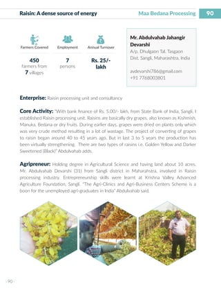 90
I 90 I
Farmers Covered Employment Annual Turnover
Raisin: A dense source of energy	 	 Maa Bedana Processing
Mr. Abdulvahab Jahangir
Devarshi
A/p. Dhulgaon Tal. Tasgaon
Dist. Sangli, Maharashtra, India
avdevarshi786@gmail.com
+91 7768003801
Enterprise: Raisin processing unit and consultancy
Core Activity: “With bank finance of Rs. 5.00/- lakh, from State Bank of India, Sangli, I
established Raisin processing unit. Raisins are basically dry grapes, also known as Kishmish,
Manuka, Bedana or dry fruits. During earlier days, grapes were dried on plants only which
was very crude method resulting in a lot of wastage. The project of converting of grapes
to raisin began around 40 to 45 years ago. But in last 3 to 5 years the production has
been virtually strengthening. There are two types of raisins i.e. Golden Yellow and Darker
Sweetened (Black)” Abdulvahab adds.
Agripreneur: Holding degree in Agricultural Science and having land about 10 acres,
Mr. Abdulvahab Devarshi (31) from Sangli district in Maharahstra, involved in Raisin
processing industry. Entrepreneurship skills were learnt at Krishna Valley Advanced
Agriculture Foundation, Sangli. “The Agri-Clinics and Agri-Business Centers Scheme is a
boon for the unemployed agri-graduates in India” Abdulvahab said.
450
farmers from
7 villages
7
persons
Rs. 25/-
lakh
 