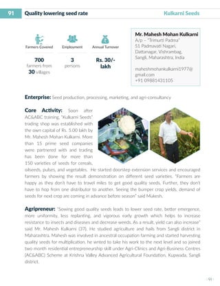 91
I 91 I
Farmers Covered Employment Annual Turnover
Quality lowering seed rate 	 	 	 Kulkarni Seeds
Mr. Mahesh Mohan Kulkarni
A/p – “Trimurti Padma”
S1 Padmavati Nagari,
Dattanagar, Vishrambag,
Sangli, Maharashtra, India
maheshmohankulkarni1977@
gmail.com
+91 09881431105
Enterprise: Seed production, processing, marketing, and agri-consultancy
Core Activity: Soon after
AC&ABC training, “Kulkarni Seeds”
trading shop was established with
the own capital of Rs. 5.00 lakh by
Mr. Mahesh Mohan Kulkarni. More
than 15 prime seed companies
were partnered with and trading
has been done for more than
150 varieties of seeds for cereals,
oilseeds, pulses, and vegetables. He started doorstep extension services and encouraged
farmers by showing the result demonstration on different seed varieties. “Farmers are
happy as they don’t have to travel miles to get good quality seeds, Further, they don’t
have to hop from one distributor to another. Seeing the bumper crop yields, demand of
seeds for next crop are coming in advance before season” said Mukesh.
Agripreneur: “Sowing good quality seeds leads to lower seed rate, better emergence,
more uniformity, less replanting, and vigorous early growth which helps to increase
resistance to insects and diseases and decrease weeds. As a result, yield can also increase”
said Mr. Mahesh Kulkarni (37). He studied agriculture and hails from Sangli district in
Maharashtra. Mahesh was involved in ancestral occupation farming and started harvesting
quality seeds for multiplication. he wnted to take his work to the next level and so joined
two month residential entrepreneurship skill under Agri-Clinics and Agri-Business Centres
(AC&ABC) Scheme at Krishna Valley Advanced Agricultural Foundation, Kupwada, Sangli
district.
700
farmers from
30 villages
3
persons
Rs. 30/-
lakh
 