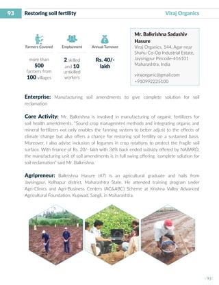 93
I 93 I
Farmers Covered Employment Annual Turnover
Restoring soil fertility 	 	 	 	 Viraj Organics
Mr. Balkrishna Sadashiv
Hasure
Viraj Organics, 144, Agar near
Shahu Co-Op Industrial Estate,
Jaysingpur Pincode-416101
Maharashtra, India
virajorganic@gmail.com
+910992225100
Enterprise: Manufacturing soil amendments to give complete solution for soil
reclamation
Core Activity: Mr. Balkrishna is involved in manufacturing of organic fertilizers for
soil health amendments. “Sound crop management methods and integrating organic and
mineral fertilizers not only enables the farming system to better adjust to the effects of
climate change but also offers a chance for restoring soil fertility on a sustained basis.
Moreover, I also advise inclusion of legumes in crop rotations to protect the fragile soil
surface. With finance of Rs. 20/- lakh with 36% back ended subsidy offered by NABARD,
the manufacturing unit of soil amendments is in full swing offering complete solution for
soil reclamation” said Mr. Balkrishna.
Agripreneur: Balkrishna Hasure (47) is an agricultural graduate and hails from
Jaysingpur, Kolhapur district, Maharashtra State. He attended training program under
Agri-Clinics and Agri-Business Centers (AC&ABC) Scheme at Krishna Valley Advanced
Agricultural Foundation, Kupwad, Sangli, in Maharashtra.
more than
500
farmers from
100 villages
2 skilled
and 10
unskilled
workers
Rs. 40/-
lakh
 