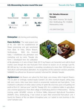 94
I 94 I
Farmers Covered Employment Annual Turnover
Lily blossoming income round the year 	 		 Tawade Lily Farm
Mr. Sahadev Atmaram
Tawade
A/p- Akeri, Humras, Tal- Kudal
Dist- Sindhudurg, Pin- 416820,
Maharashtra, India
+91 09975947281
Enterprise: Lily farming and marketing
Core Activity: “The total project cost
of Rs. 10/- lakh for establishment of
flower processing unit got sanctioned
from Bank of India, Dhara Branch,
Sindhudurga, With this financial
helps, I established Lily plantation and
marketing unit by name ‘Tawade Lily
Farm’. I developed farm for cultivation
of lily plantation in 2 acre of land. Daily 10-15 kg flowers are harvested and sold to local
market. Even though the rate fluctuates from season to season, on an average I get Rs.
80-140 per kg. I am also involved in providing consultancy to more than 150 farmers on
floriculture and horticulture plantation. As recognition of the extension services provided,
NABARD has offered me 36 percent subsidy” informed Mr. Sahadev Tawade.
Agripreneur: Lily flowers are valued for their large, very showy, often fragrant flowers.
The six plain or strikingly marked tepals (“petals”) are often trumpet-shaped, sitting atop
tall, erect stems. Lilies have been raised as ornamental, medicinal and food plants. “I am
involved in cultivation of white colour variety of spider lily since two years and getting net
profit of Rs.4-5/- lakh per year” said Mr. Tawade (25). He is a diploma holder in agriculture
and a trained agripreneur from Akeri village of Sindhudurg district in Maharashtra. “During
training under AC&ABC scheme at Krishna Valley Advanced Agricultural Foundation
(KVAAF), Oros, Sindhudurag, I had visited an open filed ornamental floriculture unit. I
found the flowers of lily can bloom throughout year, so I opted to start business in the
same” Sahadev said.
150
farmers from
8 villages
7
persons
Rs. 40/-
lakh
 
