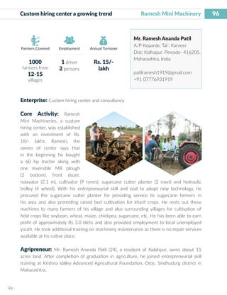 96
I 96 I
Farmers Covered Employment Annual Turnover
Custom hiring center a growing trend 	 Ramesh Mini Machinery
Mr. Ramesh Ananda Patil
A/P-Koparde, Tal : Karveer
Dist: Kolhapur, Pincode- 416205,
Maharashtra, India
patilramesh1919@gmail.com
+91 07776931919
Enterprise: Custom hiring center and consultancy
Core Activity: Ramesh
Mini Machineries, a custom
hiring center, was established
with an investment of Rs.
18/- lakhs. Ramesh, the
owner of center says that
in the beginning he bought
a 60 hp tractor along with
one reversible MB plough
(2 bottom), front dozer,
rotavator (2.1 m), cultivator (9 tynes), sugarcane cutter planter (2 rows) and hydraulic
trolley (4 wheel). With his entrepreneurial skill and zeal to adopt new technology, he
procured the sugarcane cutter planter for providing service to sugarcane farmers in
his area and also promoting raised bed cultivation for kharif crops. He rents out these
machines to many farmers of his village and also surrounding villages for cultivation of
field crops like soybean, wheat, maize, chickpea, sugarcane, etc. He has been able to earn
profit of approximately Rs 3.0 lakhs and also provided employment to local unemployed
youth. He took additional training on machinery maintenance as there is no repair services
available at his native place.
Agripreneur: Mr. Ramesh Ananda Patil (24), a resident of Kolahpur, owns about 15
acres land. After completion of graduation in agriculture, he joined entrepreneurial skill
training at Krishna Valley Advanced Agricultural Foundation, Oros, Sindhudurg district in
Maharashtra.
1000
farmers from
12-15
villages
1 driver
2 persons
Rs. 15/-
lakh
 