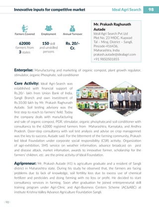 98
I 98 I
Farmers Covered Employment Annual Turnover
Innovative inputs for competitive market 	 Ideal Agri Search
Mr. Prakash Raghunath
Autade
Ideal Agri Search Pvt Ltd
Plot No. 23 MIDC, Kupwad
Tal – Miraj, District – Sangli,
Pincode-416436,
Maharashtra, India
prakash.autade@idealagri.com
+91 9850501855
Enterprise: Manufacturing and marketing of organic compost, plant growth regulator,
stimulator, organic Phosphate, soil conditioner
Core Activity: Ideal Agri-Search was
established with financial support of
Rs.20/- lakh from Union Bank of India,
Sangli Branch and own investment of
Rs.10.00 lakh by Mr. Prakash Raghunath
Autade. Soil testing advisory was the
first step to reach to farmers’ field. Today
the company deals with manufacturing
and sale of organic compost, PGR, stimulator, organic phosphate,and soil conditioner with
consultancy to the 62000 registred farmers from Maharashtra, Karnataka, and Andhra
Pradesh. Door-step consultancy with soil test analysis and advise on crop managemnet
was the key to success, Autade said. For the btterment of the farming community, Prakash
led Ideal Foundation under corporate social responsibility (CSR) activity. Organization
of agri-exhibition, SMS service on weather information, advance broadcast on pest
and disease attack, market infomation, awards to innovative farmer, scholarship for the
farmers’ children, etc. are the prime activity of Ideal Foundation.
Agripreneur: Mr. Prakash Autade (41) is agriculture graduate and a resident of Sangli
district in Maharashtra state. During his study he observed that, the farmers are facing
problems due to lack of knowledge, soil fertility loss due to excess use of chemical
fertilizer and pesticides and doing farming with no loss or profit. He decided to start
consultancy services in farming. Soon after graduation he joined entrepreneurial skill
training program under Agri-Clinic and Agri-Business Centers Scheme (AC&ABC) at
institute Krishna Valley Advance Agriculture Foundation Sangli.
62000
farmers from
3 states
150 skill
and unskilled
persons
Rs. 20/-
Cr.
 