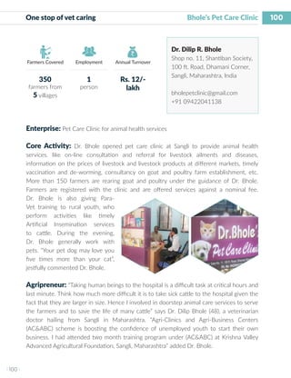 100
I 100 I
Farmers Covered Employment Annual Turnover
One stop of vet caring 	 	 	 	 Bhole’s Pet Care Clinic
Dr. Dilip R. Bhole
Shop no. 11, Shantiban Society,
100 ft. Road, Dhamani Corner,
Sangli, Maharashtra, India
bholepetclinic@gmail.com
+91 09422041138
Enterprise: Pet Care Clinic for animal health services
Core Activity: Dr. Bhole opened pet care clinic at Sangli to provide animal health
services. like on-line consultation and referral for livestock ailments and diseases,
information on the prices of livestock and livestock products at different markets, timely
vaccination and de-worming, consultancy on goat and poultry farm establishment, etc.
More than 150 farmers are rearing goat and poultry under the guidance of Dr. Bhole.
Farmers are registered with the clinic and are offered services against a nominal fee.
Dr. Bhole is also giving Para-
Vet training to rural youth, who
perform activities like timely
Artificial Insemination services
to cattle. During the evening,
Dr. Bhole generally work with
pets. “Your pet dog may love you
five times more than your cat”,
jestfully commented Dr. Bhole.
Agripreneur: “Taking human beings to the hospital is a difficult task at critical hours and
last minute. Think how much more difficult it is to take sick cattle to the hospital given the
fact that they are larger in size. Hence I involved in doorstep animal care services to serve
the farmers and to save the life of many cattle” says Dr. Dilip Bhole (48), a veterinarian
doctor hailing from Sangli in Maharashtra. “Agri-Clinics and Agri-Business Centers
(AC&ABC) scheme is boosting the confidence of unemployed youth to start their own
business. I had attended two month training program under (AC&ABC) at Krishna Valley
Advanced Agricultural Foundation, Sangli, Maharashtra” added Dr. Bhole.
350
farmers from
5 villages
1
person
Rs. 12/-
lakh
 