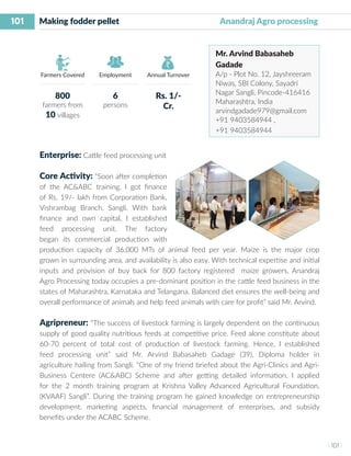 101
I 101 I
Farmers Covered Employment Annual Turnover
Enterprise: Cattle feed processing unit
Core Activity: “Soon after completion
of the AC&ABC training, I got finance
of Rs. 19/- lakh from Corporation Bank,
Vishrambag Branch, Sangli. With bank
finance and own capital, I established
feed processing unit. The factory
began its commercial production with
production capacity of 36,000 MTs of animal feed per year. Maize is the major crop
grown in surrounding area, and availability is also easy. With technical expertise and initial
inputs and provision of buy back for 800 factory registered maize growers, Anandraj
Agro Processing today occupies a pre-dominant position in the cattle feed business in the
states of Maharashtra, Karnataka and Telangana. Balanced diet ensures the well-being and
overall performance of animals and help feed animals with care for profit” said Mr. Arvind.
Agripreneur: “The success of livestock farming is largely dependent on the continuous
supply of good quality nutritious feeds at competitive price. Feed alone constitute about
60-70 percent of total cost of production of livestock farming. Hence, I established
feed processing unit” said Mr. Arvind Babasaheb Gadage (39), Diploma holder in
agriculture hailing from Sangli. “One of my friend briefed about the Agri-Clinics and Agri-
Business Centere (AC&ABC) Scheme and after getting detailed information, I applied
for the 2 month training program at Krishna Valley Advanced Agricultural Foundation,
(KVAAF) Sangli”. During the training program he gained knowledge on entrepreneurship
development, marketing aspects, financial management of enterprises, and subsidy
benefits under the ACABC Scheme.
Making fodder pellet 		 	 	 Anandraj Agro processing
Mr. Arvind Babasaheb
Gadade
A/p - Plot No. 12, Jayshreeram
Niwas, SBI Colony, Sayadri
Nagar Sangli, Pincode-416416
Maharashtra, India
arvindgadade979@gmail.com
+91 9403584944 ,
+91 9403584944
800
farmers from
10 villages
6
persons
Rs. 1/-
Cr.
 