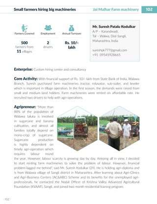 102
I 102 I
Farmers Covered Employment Annual Turnover
Small farmers hiring big machineries 	 Jai Malhar Farm machinery
Mr. Suresh Patalu Kodulkar
A/P – Karandwadi,
Tal – Walwa, Dist-Sangli,
Maharashtra, India
sureshpk777@gmail.com
+91 09545928665
Enterprise: Custom hiring center and consultancy
Core Activity: With financial support of Rs. 10/- lakh from State Bank of India, Walawa
Branch, Suresh purchased farm machineries tractor, rotavator, sub-soiler, and leveler
which is important in tillage operation. In the first season, the demands were raised from
small and medium land holders. Farm machineries were rented on affordable rate. He
recruited two drivers to help with agri-operations.
Agripreneur: “More than
80% of the population of
Walawa taluka is involved
in sugarcane and banana
cultivation, and almost all
families totally depend on
mono-crop of sugarcane.
Sugarcane production
is highly dependent on
timely agri-operation which
requires labour round
the year. However, labour scarcity is growing day by day. Keeping all in view, I decided
to start renting farm machineries to solve the problem of labour. However, financial
problem lagged me behind”, said Mr. Suresh Kodulkar (29). He is holding agri-diploma and
is from Walawa village of Sangli district in Maharashtra. After learning about Agri-Clinics
and Agri-Business Centers (AC&ABC) Scheme and its benefits for the unemployed agri-
professionals, he contacted the Nodal Officer of Krishna Valley Advanced Agricultural
Foundation (KVAAF), Sangli, and joined two month residential training program.
500
farmers from
11 villages
2
drivers
Rs. 10/-
lakh
 