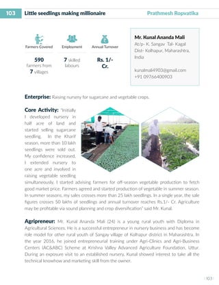 103
I 103 I
Farmers Covered Employment Annual Turnover
Little seedlings making millionaire 	 	 Prathmesh Ropvatika
Mr. Kunal Ananda Mali
At/p- K. Sangav Tal- Kagal
Dist- Kolhapur, Maharashtra,
India
kunalmali4903@gmail.com
+91 09766400903
Enterprise: Raising nursery for sugarcane and vegetable crops.
Core Activity: “Initially
I developed nursery in
half acre of land and
started selling sugarcane
seedling. In the Kharif
season, more than 10 lakh
seedlings were sold out.
My confidence increased,
I extended nursery to
one acre and involved in
raising vegetable seedling
simultaneously. I started advising farmers for off-season vegetable production to fetch
good market price. Farmers agreed and started production of vegetable in summer season.
In summer seasons, my sales crosses more than 25 lakh seedlings. In a single year, the sale
figures crosses 50 lakhs of seedlings and annual turnover reaches Rs.1/- Cr. Agriculture
may be profitable via sound planning and crop diversification” said Mr. Kunal.
Agripreneur: Mr. Kunal Ananda Mali (24) is a young rural youth with Diploma in
Agricultural Sciences. He is a successful entrepreneur in nursery business and has become
role model for other rural youth of Sangay village of Kolhapur district in Maharashtra. In
the year 2016, he joined entrepreneurial training under Agri-Clinics and Agri-Business
Centers (AC&ABC) Scheme at Krishna Valley Advanced Agriculture Foundation, Uttur.
During an exposure visit to an established nursery, Kunal showed interest to take all the
technical knowhow and marketing skill from the owner.
590
farmers from
7 villages
7 skilled
labours
Rs. 1/-
Cr.
 