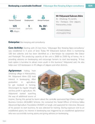 104
I 104 I
Farmers Covered Employment Annual Turnover
Beekeeping a sustainable livelihood Vidyasagar Bee Keeping &Agro-consultancy
Mr Vidyanand Sukram Ahire
At - Dhalsingi, Po-Jamthi,
Via – Fardapur, Dist- Jalgaon,
Maharashtra, India
+919403330862,
+919168927958
Enterprise: Bee-keeping and consultancy
Core Activity: Starting with 25 bee-hives, ‘Vidyasagar Bee Keeping Agro-consultancy’
was established in 4 acres of land. Today Mr Vidyanand Sukram Ahire is maintaining
100 bee colonies and has been identified as a bee-keeper by corporates like Dabur
and Pantanjali. The producing capacity of the unit is 2000 to 2500 Kg of honey. He is
providing advisory on beekeeping and encourage farmers to start bee-keeping. “A buy
back option is lucrative to attract more youth in this business”, Vidyanand said. He also
helps over 125 beekeepers in 45 villages of Jalgaon and other districts.
Agripreneur: Hailing from
Dhalsingi village in Maharashtra,
Mr. Vidyanand Ahire (33) took
interest in beekeeping. After
graduation in agriculture,
he got involved in farming.
Discouraged by regular drought
and less profit in agriculture. Mr.
Vidyanand started searching
the way of additional source of
income. During this period he learnt about the centrally sponsored Agri-Clinics and Agri-
Business Centers (AC&ABC) Scheme. He contacted the Nodal Officer of Krishna Valley
Advanced Agriculture Foundation (KVAAF) at Sangli, and appeared for interview. Because
of his passion to start business, he was selected for training. During exposure visit to an
established apiary, his interest in beekeeping was triggered by an established agripreneur
who was successfully running apiary and giving advisory on beekeeping.
125
farmers from
45 villages
5
persons
Rs. 10/-
lakh
 